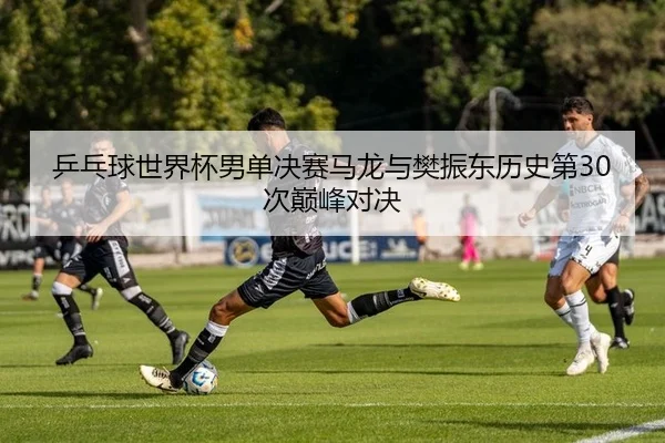 乒乓球世界杯男单决赛马龙与樊振东历史第30次巅峰对决